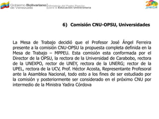 6) Comisión CNU-OPSU, Universidades
La Mesa de Trabajo decidió que el Profesor José Ángel Ferreira
presente a la comisión CNU-OPSU la propuesta completa definida en la
Mesa de Trabajo – MPPEU. Esta comisión esta conformada por el
Director de la OPSU, la rectora de la Universidad de Carabobo, rectora
de la UNEXPO, rector de UNEY, rectora de la UNERG; rector de la
UPEL, rectora de la UCV, Prof. Héctor Acosta, Representante Profesoral
ante la Asamblea Nacional, todo esto a los fines de ser estudiado por
la comisión y posteriormente ser considerado en el próximo CNU por
intermedio de la Ministra Yadira Córdova
 