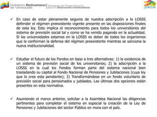  En caso de estar plenamente seguros de nuestra adscripción a la LOSSS
defender el régimen preexistente vigente presente en las disposiciones finales
de esta ley. Esto implica el reconocimiento para todos los universitarios del
sistema de previsión social tal y como se ha venido pagando en la actualidad.
Si las universidades estamos en la LOSSS es deber de todos los organismos
que la conforman la defensa del régimen preexistente mientras se sanciona la
nueva institucionalidad.
 Estudiar el futuro de los Fondos en base a tres alternativas: 1) la existencia de
un sistema de previsión social de los universitarios; 2) la adscripción a la
LOSSS en la cual los Fondos forman parte del sistema nacional bien
trasladando su capital al Fondo Nacional de Pensiones y Jubilaciones (cuya ley
que lo crea esta pendiente); 3) Transformándose en un fondo voluntario de
previsión social para pensionados y jubilados. Las últimas dos opciones están
presentes en esta normativa.
 Asumiendo el marco anterior, solicitar a la Asamblea Nacional las diligencias
pertinentes para completar el sistema en especial la creación de la Ley de
Pensiones y Jubilaciones del sector Público en mora con el país.
 