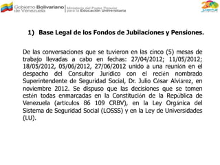 De las conversaciones que se tuvieron en las cinco (5) mesas de
trabajo llevadas a cabo en fechas: 27/04/2012; 11/05/2012;
18/05/2012, 05/06/2012, 27/06/2012 unido a una reunión en el
despacho del Consultor Jurídico con el recién nombrado
Superintendente de Seguridad Social, Dr. Julio César Alviárez, en
noviembre 2012. Se dispuso que las decisiones que se tomen
estén todas enmarcadas en la Constitución de la República de
Venezuela (artículos 86 109 CRBV), en la Ley Orgánica del
Sistema de Seguridad Social (LOSSS) y en la Ley de Universidades
(LU).
1) Base Legal de los Fondos de Jubilaciones y Pensiones.
 