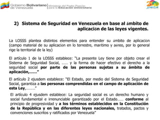 La LOSSS plantea distintos elementos para entender su ámbito de aplicación
(campo material de su aplicación en lo terrestre, marítimo y aéreo, por lo general
rige la territorial de la ley)
2) Sistema de Seguridad en Venezuela en base al ámbito de
aplicación de las leyes vigentes.
El artículo 2 ejusdem establece: “El Estado, por medio del Sistema de Seguridad
Social, garantiza a las personas comprendidas en el campo de aplicación de
esta Ley,………”
El artículo 1 de la LOSSS establece: “La presente Ley tiene por objeto crear el
Sistema de Seguridad Social, …… y la forma de hacer efectivo el derecho a la
seguridad social por parte de las personas sujetas a su ámbito de
aplicación,……”
El artículo 4 ejusdem establece: La seguridad social es un derecho humano y
social fundamental e irrenunciable garantizado por el Estado…… conforme al
principio de progresividad y a los términos establecidos en la Constitución
de la República y en las diferentes leyes nacionales, tratados, pactos y
convenciones suscritos y ratificados por Venezuela”
 