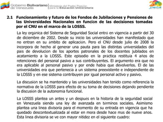 2.1 Funcionamiento y futuro de los Fondos de Jubilaciones y Pensiones de
las Universidades Nacionales en función de las decisiones tomadas
por el CNU en el marco de la LOSSS.
La ley orgánica del Sistema de Seguridad Social entró en vigencia a partir del 30
de diciembre de 2002. Desde su inicio las universidades han manifestado que
no entran en su ámbito de aplicación. Pero el CNU desde julio de 2008 la
incorpora de hecho al generar una pauta para las distintas universidades del
país de devolución de los aportes patronales de los docentes jubilados en
acatamiento a la LOSSS. Este episodio en la práctica restituía 4 años de
retenciones del personal pasivo a sus contribuyentes. El argumento era que no
era aplicable al personal pasivo y por ende había que devolverlos. El de las
universidades era que pertenecía a un sistema preexistente e independiente de
la LOSSS y en ese sistema contribuyen por igual personal activo y pasivo.
La discusión se ha mantenido y las universidades han tenido como referencia la
normativa de la LOSSS para efecto de su toma de decisiones dejando pendiente
la discusión de la autonomía funcional.
La LOSSS plantea un antes y un después en la historia de la seguridad social
en Venezuela siendo una ley de avanzada en términos sociales. Asimismo
plantea una línea divisoria para el momento de su entrada en vigencia que ha
quedado descontextualizada al estar en mora desde hace más de nueve años.
Esta línea divisoria se ve con mayor nitidez en el siguiente cuadro:
 