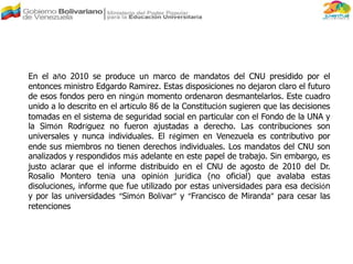 En el año 2010 se produce un marco de mandatos del CNU presidido por el
entonces ministro Edgardo Ramírez. Estas disposiciones no dejaron claro el futuro
de esos fondos pero en ningún momento ordenaron desmantelarlos. Este cuadro
unido a lo descrito en el artículo 86 de la Constitución sugieren que las decisiones
tomadas en el sistema de seguridad social en particular con el Fondo de la UNA y
la Simón Rodríguez no fueron ajustadas a derecho. Las contribuciones son
universales y nunca individuales. El régimen en Venezuela es contributivo por
ende sus miembros no tienen derechos individuales. Los mandatos del CNU son
analizados y respondidos más adelante en este papel de trabajo. Sin embargo, es
justo aclarar que el informe distribuido en el CNU de agosto de 2010 del Dr.
Rosalio Montero tenía una opinión jurídica (no oficial) que avalaba estas
disoluciones, informe que fue utilizado por estas universidades para esa decisión
y por las universidades “Simón Bolívar” y “Francisco de Miranda” para cesar las
retenciones
 