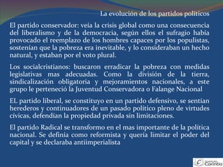 La evolución de los partidos políticos El partido conservador: veía la crisis global como una consecuencia del liberalismo y de la democracia, según ellos el sufragio había provocado el reemplazo de los hombres capaces por los populistas, sostenían que la pobreza era inevitable, y lo consideraban un hecho natural, y estaban por el voto plural. Los socialcristianos: buscaron erradicar la pobreza con medidas legislativas mas adecuadas. Como la división de la tierra, sindicalización obligatoria y mejoramientos nacionales, a este grupo le perteneció la Juventud Conservadora o Falange Nacional EL partido liberal, se constituyo en un partido defensivo, se sentían herederos y continuadores de un pasado político pleno de virtudes cívicas, defendían la propiedad privada sin limitaciones. El partido Radical se transformo en el mas importante de la política nacional. Se definía como reformista y quería limitar el poder del capital y se declaraba antiimperialista  