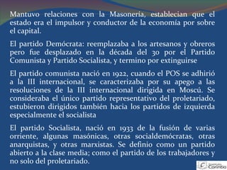Mantuvo relaciones con la Masonería, establecian que el estado era el impulsor y conductor de la economía por sobre el capital. El partido Demócrata: reemplazaba a los artesanos y obreros pero fue desplazado en la década del 30 por el Partido Comunista y Partido Socialista, y termino por extinguirse El partido comunista nació en 1922, cuando el POS se adhirió a la III internacional, se caracterizaba por su apego a las resoluciones de la III internacional dirigida en Moscú. Se consideraba el único partido representativo del proletariado, estubieron dirigidos también hacia los partidos de izquierda especialmente el socialista El partido Socialista, nació en 1933 de la fusión de varias orriente, algunas masónicas, otras socialdemócratas, otras anarquistas, y otras marxistas. Se definio como un partido abierto a la clase media; como el partido de los trabajadores y no solo del proletariado. 