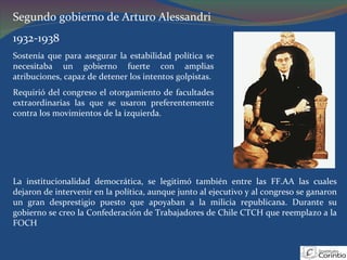 Segundo gobierno de Arturo Alessandri  1932-1938 Sostenía que para asegurar la estabilidad política se necesitaba un gobierno fuerte con amplias atribuciones, capaz de detener los intentos golpistas. Requirió del congreso el otorgamiento de facultades extraordinarias las que se usaron preferentemente contra los movimientos de la izquierda. La institucionalidad democrática, se legitimó también entre las FF.AA las cuales dejaron de intervenir en la política, aunque junto al ejecutivo y al congreso se ganaron un gran desprestigio puesto que apoyaban a la milicia republicana. Durante su gobierno se creo la Confederación de Trabajadores de Chile CTCH que reemplazo a la FOCH 