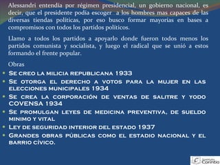 Se creo la milicia republicana 1933 Se otorga el derecho a votos para la mujer en las elecciones municipales 1934 Se crea la corporación de ventas de salitre y yodo COVENSA 1934 Se promulgan leyes de medicina preventiva, de sueldo minimo y vital Ley de seguridad interior del estado 1937 Grandes obras públicas como el estadio nacional y el barrio cívico. Alessandri entendía por régimen presidencial, un gobierno nacional, es decir, que el presidente podía escoger  a los hombres mas capaces de las diversas tiendas políticas, por eso busco formar mayorías en bases a compromisos con todos los partidos políticos. Llamo a todos los partidos a apoyarlo donde fueron todos menos los partidos comunista y socialista, y luego el radical que se unió a estos formando el frente popular. Obras 
