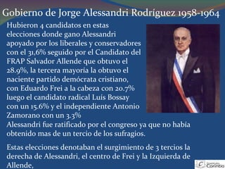 Gobierno de Jorge Alessandri Rodríguez 1958-1964 Hubieron 4 candidatos en estas elecciones donde gano Alessandri apoyado por los liberales y conservadores con el 31,6% seguido por el Candidato del FRAP Salvador Allende que obtuvo el 28.9%, la tercera mayoría la obtuvo el naciente partido demócrata cristiano, con Eduardo Frei a la cabeza con 20.7% luego el candidato radical Luís Bossay con un 15.6% y el independiente Antonio Zamorano con un 3.3% Alessandri fue ratificado por el congreso ya que no había obtenido mas de un tercio de los sufragios. Estas elecciones denotaban el surgimiento de 3 tercios la derecha de Alessandri, el centro de Frei y la Izquierda de Allende,  