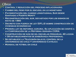 Control y reducción del proceso inflacionario. Cambio del peso por el escudo, en lo monetario Pavimentación del camino longitudinal Sur desde Santiago a Puerto Montt Reconstrucción del sur, devastado por los sismos de mayo de 1960 Decreto con fuerza de ley (DFL-2) sobre construcción de viviendas económicas Primera ley de reforma agraria. Su aplicación se confió a la Corporación de la Reforma Agraria CORA Construcción de más de mil escuelas primarias, 40 liceos y 39 establecimientos de enseñanza profesional Se establece la Televisión bajo el control de la Universidad de chile Y universidad Católica Mundial de fútbol en chile Obras 