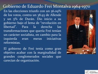 Gobierno de Eduardo Frei Montalva 1964-1970 En las elecciones triunfo con un 56.09% de los votos, contra un 38.93 de Allende y un 5% de Durán. Dio inicio a su gobierno bajo el lema de “revolución en libertad”. Para la derecha las transformaciones que quería Frei tenían un carácter socialista, en cambio para la izquierda eran meras iniciativas reformistas. El gobierno de Frei tenia como gran objetivo acabar con la marginalidad de grandes conglomerados sociales que carecían de organización. 