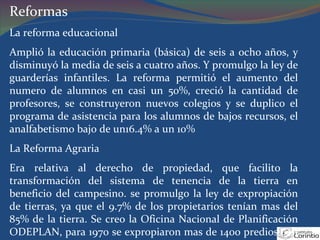 Reformas La reforma educacional Amplió la educación primaria (básica) de seis a ocho años, y disminuyó la media de seis a cuatro años. Y promulgo la ley de guarderías infantiles. La reforma permitió el aumento del numero de alumnos en casi un 50%, creció la cantidad de profesores, se construyeron nuevos colegios y se duplico el programa de asistencia para los alumnos de bajos recursos, el analfabetismo bajo de un16.4% a un 10% La Reforma Agraria Era relativa al derecho de propiedad, que facilito la transformación del sistema de tenencia de la tierra en beneficio del campesino. se promulgo la ley de expropiación de tierras, ya que el 9.7% de los propietarios tenían mas del 85% de la tierra. Se creo la Oficina Nacional de Planificación ODEPLAN, para 1970 se expropiaron mas de 1400 predios con un total de 3.500.000 hectáreas. 