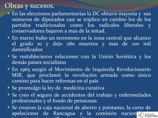 En las elecciones parlamentarias la DC obtuvo mayoría y  sus números de diputados casi se triplico en cambio los de los partidos tradicionales como los radicales liberales y conservadores bajaron a mas de la mitad. En marzo hubo un terremoto en la zona central que alcanzo el grado 10 y dejo 280 muertos y mas de 100 mil damnificados Se restablecieron relaciones con la Unión Soviética y los demás países socialistas En 1965 surgió el Movimiento de Izquierda Revolucionario MIR, que proclamó la revolución armada como único camino para hacer reformas en el país Se promulgo la ley de  medicina curativa Se creo el seguro de accidentes del trabajo y enfermedades profesionales y el fondo de pensiones Se crearon la caja nacional de ahorro y préstamo, la corte de apelaciones de Rancagua y la comisión nacional de investigación científica y tecnológica . Obras y sucesos. 