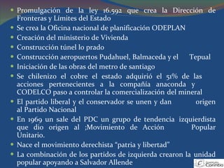 Promulgación de la ley 16.592 que crea la Dirección de Fronteras y Límites del Estado Se crea la Oficina nacional de planificación ODEPLAN Creación del ministerio de Vivienda Construcción túnel lo prado  Construcción aeropuertos Pudahuel, Balmaceda y el  Tepual Iniciación de las obras del metro de santiago Se chilenizo el cobre el estado adquirió el 51% de las  acciones pertenecientes a la compañía anaconda y  CODELCO paso a controlar la comercialización  del mineral El partido liberal y el conservador se unen y dan  origen al Partido Nacional En 1969 un sale del PDC un grupo de tendencia  izquierdista que dio origen al ;Movimiento de Acción  Popular Unitario. Nace el movimiento derechista “patria y libertad” La combinación de los partidos de izquierda crearon la  unidad popular apoyando a Salvador Allende 