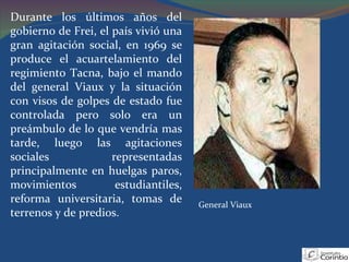 Durante los últimos años del gobierno de Frei, el país vivió una gran agitación social, en 1969 se produce el acuartelamiento del regimiento Tacna, bajo el mando del general Viaux y la situación con visos de golpes de estado fue controlada pero solo era un preámbulo de lo que vendría mas tarde, luego las agitaciones sociales representadas principalmente en huelgas paros, movimientos estudiantiles, reforma universitaria, tomas de terrenos y de predios. General Viaux 