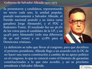 Gobierno de Salvador Allende 1970-1973 Se presentaron 3 candidatos, representando un tercio cada uno, la unidad popular, postuló nuevamente a Salvador Allende, el Partido nacional postuló a su única carta ganadora Jorge Alessandri, y el PDC a Radomiro Tomic. El resultado fue un 36.2% de los votos para el candidato de la UP, y un 34.9% para Alessandri (solo una diferencia de 40 mil votos) y un 27.8% para el Demócrata cristiano. La definición se tubo que llevar al congreso, para que decidiera el próximo presidente, Allende llego a un acuerdo con la DC de no hacer una nueva constitución a cambio de su apoyo político en el congreso, lo que se conoció como el Estatuto de garantías constitucionales a lo que esta accedió, y así se proclamo presidente a Salvador Allende. 