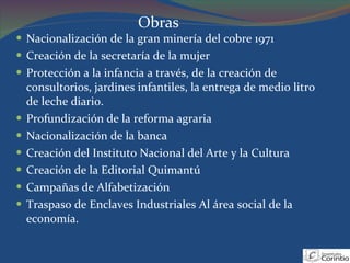 Nacionalización de la gran minería del cobre 1971 Creación de la secretaría de la mujer Protección a la infancia a través, de la creación de consultorios, jardines infantiles, la entrega de medio litro de leche diario. Profundización de la reforma agraria  Nacionalización de la banca Creación del Instituto Nacional del Arte y la Cultura Creación de la Editorial Quimantú Campañas de Alfabetización Traspaso de Enclaves Industriales Al área social de la economía. Obras 