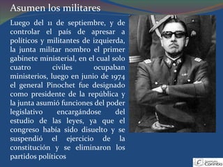 Asumen los militares Luego del 11 de septiembre, y de controlar el país de apresar a políticos y militantes de izquierda, la junta militar nombro el primer gabinete ministerial, en el cual solo cuatro civiles ocupaban ministerios, luego en junio de 1974 el general Pinochet fue designado como presidente de la república y la junta asumió funciones del poder legislativo encargándose del estudio de las leyes, ya que el congreso había sido disuelto y se suspendió el ejercicio de la constitución y se eliminaron los partidos políticos 