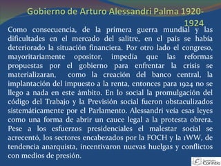 Como consecuencia, de la primera guerra mundial y las dificultades en el mercado del salitre, en el país se había deteriorado la situación financiera. Por otro lado el congreso, mayoritariamente opositor, impedía que las reformas propuestas por el gobierno para enfrentar la crisis se materializaran,  como la creación del banco central, la implantación del impuesto a la renta, entonces para 1924 no se llego a nada en este ámbito. En lo social la promulgación del código del Trabajo y la Previsión social fueron obstaculizados sistemáticamente por el Parlamento. Alessandri veía esas leyes como una forma de abrir un cauce legal a la protesta obrera. Pese a los esfuerzos presidenciales el malestar social se acrecentó, los sectores encabezados por la FOCH y la 1WW, de tendencia anarquista, incentivaron nuevas huelgas y conflictos con medios de presión. 