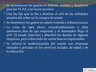 Se aumentaron los gastos en defensa, sueldos y beneficios para las FF.AA y servicios secretos Una ley fijo que se iba a destinar el 10% de las utilidades anuales del cobre en la compra de armas Se disminuyo los gastos en salud vivienda e infraestructura La crisis de 1982 afecto considerablemente a chile quebraron mas de 450 empresas y el desempleo llego al 30%. El estado intervino y absorbió las deudas de algunas empresas, pero sobre todo de varios bancos importantes. Se reforzó la modernización del estado con empresas estatales y privadas en los servicios sociales, de salud y de la educación 