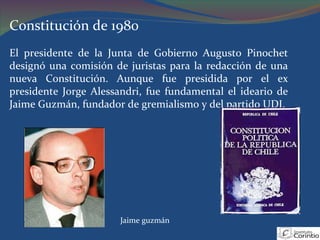 Constitución de 1980 El presidente de la Junta de Gobierno Augusto Pinochet designó una comisión de juristas para la redacción de una nueva Constitución. Aunque fue presidida por el ex presidente Jorge Alessandri, fue fundamental el ideario de Jaime Guzmán, fundador de gremialismo y del partido UDI.  Jaime guzmán 