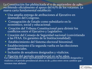 Una amplia entrega de atribuciones al Ejecutivo en desmedro del Congreso.  Consagración de Estado como subsidiario en lo económico, social y educacional.  Creación del Tribuna Constitucional para dirimir los conflictos entre el Ejecutivo y Legislativo.  Creación del Consejo de Seguridad nacional (convirtiendo a las FFAA. En garantes de la Institucionalidad).  Establecimiento del Sistema electoral binominal.  Establecimiento d la segunda vuelta en las elecciones presidenciales.  Inclusión de senadores designados y vitalicios.  Fijación del período presidencial en ocho años.  Fue reformada en varias oportunidades se abolieron los senadores designados y vitalicios y el período presidencial ahora es de 4 años entre otros cambios que veremos mas adelante La Constitución fue plebiscitada el 11 de septiembre de 1980, recibiendo oficialmente el apoyo del 67% de los votantes. La nueva carta fundamental estableció:  
