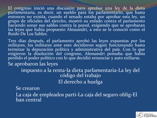 El congreso inició una discusión para aprobar una ley de la dieta parlamentaria, es decir, un sueldo para los parlamentario, que hasta entonces no existía, cuando el senado estaba por aprobar esta ley, un grupo de oficiales del ejercito, mostró su enfado contra el parlamento haciendo sonar sus sables contra la pared, exigiendo que se aprobaran las leyes que había propuesto Alessandri, a esto se le conoció como el Ruido De Los Sables. Tres días después, el parlamento aprobó las leyes expuestas por los militares, los militares ante esto decidieron seguir funcionando hasta terminar la depuración política y administrativa del país. Con lo que exigieron la disolución del congreso, Alessandri pensaba que había perdido el poder político con lo que decidió renunciar y auto exiliarse. Se aprobaron las leyes  impuesto a la renta-la dieta parlamentaria-La ley del código del trabajo El derecho a huelga Se crearon La caja de empleados parti-La caja del seguro oblig-El ban central 
