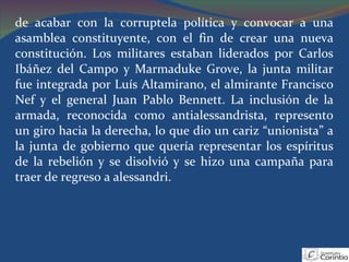 de acabar con la corruptela política y convocar a una asamblea constituyente, con el fin de crear una nueva constitución. Los militares estaban liderados por Carlos Ibáñez del Campo y Marmaduke Grove, la junta militar fue integrada por Luís Altamirano, el almirante Francisco Nef y el general Juan Pablo Bennett. La inclusión de la armada, reconocida como antialessandrista, represento un giro hacia la derecha, lo que dio un cariz “unionista” a la junta de gobierno que quería representar los espíritus de la rebelión y se disolvió y se hizo una campaña para traer de regreso a alessandri. 