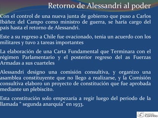 Retorno de Alessandri al poder Con el control de una nueva junta de gobierno que puso a Carlos Ibáñez del Campo como ministro de guerra, se haría cargo del país hasta el retorno de Alessandri. Este a su regreso a Chile fue ovacionado, tenia un acuerdo con los militares y tuvo 2 tareas importantes La elaboración de una Carta Fundamental que Terminara con el régimen Parlamentario y el posterior regreso del as Fuerzas Armadas a sus cuarteles Alessandri designo una comisión consultiva, y organizo una asamblea constituyente que no llego a realizarse, y la Comisión consultiva elaboro un proyecto de constitución que fue aprobada mediante un plebiscito. Esta constitución solo empezaría a regir luego del periodo de la llamada “ segunda anarquía” en 1933. 