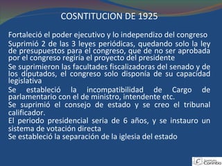 COSNTITUCIÓN DE 1925 Fortaleció el poder ejecutivo y lo independizo del congreso Suprimió 2 de las 3 leyes periódicas, quedando solo la ley de presupuestos para el congreso, que de no ser aprobada por el congreso regiría el proyecto del presidente Se suprimieron las facultades fiscalizadoras del senado y de los diputados, el congreso solo disponía de su capacidad legislativa Se estableció la incompatibilidad de Cargo de parlamentario con el de ministro, intendente etc. Se suprimió el consejo de estado y se creo el tribunal calificador. El periodo presidencial seria de 6 años, y se instauro un sistema de votación directa Se estableció la separación de la iglesia del estado 