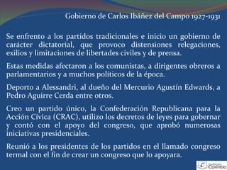 Gobierno de Carlos Ibáñez del Campo 1927-1931 Se enfrento a los partidos tradicionales e inicio un gobierno de carácter dictatorial, que provoco distensiones relegaciones, exilios y limitaciones de libertades civiles y de prensa.  Estas medidas afectaron a los comunistas, a dirigentes obreros a parlamentarios y a muchos políticos de la época. Deporto a Alessandri, al dueño del Mercurio Agustín Edwards, a Pedro Aguirre Cerda entre otros. Creo un partido único, la Confederación Republicana para la Acción Cívica (CRAC), utilizo los decretos de leyes para gobernar y contó con el apoyo del congreso, que aprobó numerosas iniciativas presidenciales. Reunió a los presidentes de los partidos en el llamado congreso termal con el fin de crear un congreso que lo apoyara. 