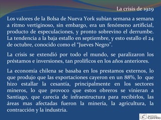 La crisis de 1929 Los valores de la Bolsa de Nueva York subían semana a semana a ritmo vertiginoso, sin embargo, era un fenómeno artificial, producto de especulaciones, y pronto sobrevino el derrumbe. La tendencia a la baja estallo en septiembre, y esto estallo el 24 de octubre, conocido como el “Jueves Negro”. La crisis se extendió por todo el mundo, se paralizaron los préstamos e inversiones, tan prolíficos en los años anteriores. La economía chilena se basaba en los prestamos externos, lo que produjo que las exportaciones cayeron en un 88%, lo  que hizo estallar la cesantía, principalmente en los sectores mineros, lo que provoco que estos obreros se vinieran a Santiago, que carecía de infraestructura para recibirlos, las áreas mas afectadas fueron la minería, la agricultura, la contracción y la industria.  