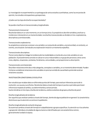 La investigación no experimental es un parteaguas de varios estudios cuantitativos, como l as encuestas de 
opinión, los estudios retrospectivos y prospectivos. 
¿Cuáles son los tipos de diseño no experimentales? 
Se pueden clasificar en transeccionales y longitudinales. 
Transeccional o transversal 
Recolectan datos en un solo momento, en un tiempo único. Su propósito es decribir variables y analizar su 
incidencia e interacción en un momento dado. Los diseños transeccionales se dividen en tres: exploratorios, 
descriptivos y correlacionales. 
Transeccionales exploratorios 
Su propósito es comenzar a conocer una variable o un conjunto de variables, una comunidad, un contexto, un 
evento, una situación. Se trata de una exploración inicial en un momento específico. 
Transeccionales descriptivos 
Tienen como objetivo indagar la incidencia de las modalidades o niveles de una o más variables en una 
población. El procedimiento consiste en ubicar en una o másvariables a un grupo de personas u otros seres 
vivos, objetos, situaciones, contextos, fenómenos, comunidades, y así proporcionar su descripción. 
Transeccionales correlacionales 
Describen relaciones entre dos o más categorías, conceptos o variables, en un momento determinado. Pueden 
limitarse a establecer relaciones entre variables sin precisar sentido de causalidad o pretender analizar 
relaciones causales. 
INVESTIGACIÓN LONGITUDINAL O EVOLUTIVA 
Son estudios que recaban datos en diferentes puntos del tiempo, para realizar inferencias acerca de la 
evolución, sus causas y sus efectos. Recolectan datos a través del tiempo en puntos o periodos para hacer 
inferencias respecto al cambio, sus determinantes y consecuencias. 
Suelen dividirse en tres tipos; diseños de tendencia, análisis evolutivos de grupos y diseños de panel: 
Diseños longitudinales de tendencia 
Son aquellos que analizan cambios a través del tiempo, dentro de alguna población en general. Su característica 
distintiva es que la atención se centra en la población. 
Diseños longitudinales de evolución de grupo 
Se examinan cambios a través del tiempo en subpoblaciones o grupos específicos. Su atención son las cohortes 
o grupos de individuos vinculados de alguna manera o identificados por una característica común, 
generalmente la edad o la época. 
 