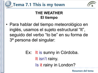 THE WEATHER
El tiempo
• Para hablar del tiempo meteorológico en
inglés, usamos el sujeto estructural “It”,
seguido del verbo “to be” en su forma de
3ª persona del singular:
Ex: It is sunny in Córdoba.
It isn’t rainy.
Is it rainy in London?
 