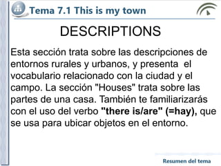 DESCRIPTIONS
Esta sección trata sobre las descripciones de
entornos rurales y urbanos, y presenta el
vocabulario relacionado con la ciudad y el
campo. La sección "Houses" trata sobre las
partes de una casa. También te familiarizarás
con el uso del verbo "there is/are" (=hay), que
se usa para ubicar objetos en el entorno.
 