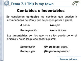 Contables e incontables
Se consideran contables los nombres que pueden ir
acompañados de a/an y que se pueden pasar a plural:
A pencil Un lápiz
Some pencils Unos lápices
Los incontables son los que no se les puede poner el
artículo y no se les puede pasar a plural:
Some water (Un poco de) agua.
Some sugar (Un poco de) azúcar.
 