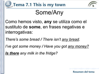 Como hemos visto, any se utiliza como el
sustituto de some, en frases negativas e
interrogativas:
There’s some bread / There isn’t any bread.
I’ve got some money / Have you got any money?
Is there any milk in the fridge?
Some/Any
 