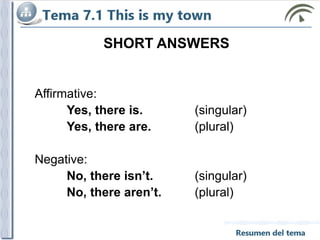 SHORT ANSWERS
Affirmative:
Yes, there is. (singular)
Yes, there are. (plural)
Negative:
No, there isn’t. (singular)
No, there aren’t. (plural)
 
