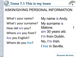 ASKIN/GIVING PERSONAL INFORMATION
My name is Andy.
My surname is
Malone. I
am 30 years old.
I’m from Dublin.
No, I’m Irish.
I live in Sevilla.
What’s your name?
What’s your surname?
How old are you?
Where are you from?
Are you English?
Where do you live?
 