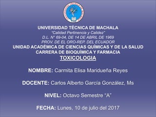 UNIVERSIDAD TÉCNICA DE MACHALA
“Calidad Pertinencia y Calidez”
D.L. N° 69-04, DE 14 DE ABRIL DE 1969
PROV. DE EL ORO-REP. DEL ECUADOR
UNIDAD ACADÉMICA DE CIENCIAS QUÍMICAS Y DE LA SALUD
CARRERA DE BIOQUÍMICA Y FARMACIA
TOXICOLOGIA
NOMBRE: Carmita Elisa Maridueña Reyes
DOCENTE: Carlos Alberto García González, Ms
NIVEL: Octavo Semestre “A”
FECHA: Lunes, 10 de julio del 2017
 