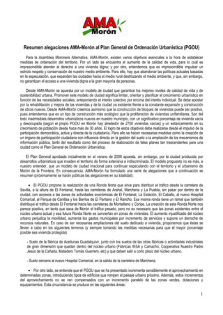 Resumen alegaciones AMA-Morón al Plan General de Ordenación Urbanística (PGOU)
    Para la Asamblea Moronera Alternativa, AMA-Morón, existen varios objetivos esenciales a la hora de establecer
medidas de ordenación del territorio. Por un lado se encuentra el aumento de la calidad de vida, para lo cual es
imprescindible atender al derecho a una vivienda digna; y por otro, entendemos que es imprescindible impulsar un
estricto respeto y conservación de nuestro medio ambiente. Para ello, hay que abandonar las políticas actuales basadas
en la especulación, que expanden las ciudades hacia el medio rural destrozando el medio ambiente, y que, sin embargo,
no garantizan el acceso a una vivienda digna a la gran mayoría de personas.

    Desde AMA-Morón se apuesta por un modelo de ciudad que garantice los mejores niveles de calidad de vida y de
sostenibilidad urbana. Promover este modelo de ciudad significa limitar, orientar y planificar el crecimiento urbanístico en
función de las necesidades sociales, anteponiendo el interés colectivo por encima del interés individual. Se debe apostar
por la rehabilitación y mejora de las viviendas y de la ciudad ya existente frente a la constante expansión y construcción
de obras nuevas. Desde AMA-Morón creemos asimismo que la construcción de bloques de viviendas puede ser positiva,
pues entendemos que es un tipo de construcción más ecológico que la proliferación de viviendas unifamiliares. Son del
todo inadmisibles desarrollos urbanísticos nuevos en nuestro municipio, con un significativo porcentaje de vivienda vacía
y desocupada (según el propio PGOU en Morón hay alrededor de 2700 viviendas vacías) y un estancamiento en su
crecimiento de población desde hace más de 30 años. El logro de estos objetivos debe realizarse desde el impulso de la
participación democrática, activa y directa de la ciudadanía. Para ello se hacen necesarias medidas como la creación de
un órgano de participación ciudadana con influencia directa en la gestión del suelo o la ampliación de los mecanismos de
información pública, tanto del resultado como del proceso de elaboración de tales planes tan trascendentes para una
ciudad como el Plan General de Ordenación Urbanística.

    El Plan General aprobado inicialmente en el verano de 2009 apuesta, sin embargo, por la ciudad producida por
desarrollos urbanísticos que invaden el territorio de forma extensiva e indiscriminada. El modelo propuesto no es más, a
nuestro entender, que un modelo de ciudad irracional para continuar especulando con el territorio y el urbanismo de
Morón de la Frontera. En consecuencia, AMA-Morón ha formulado una serie de alegaciones que a continuación se
resumen (próximamente se harán públicas las alegaciones en su totalidad):

      • El PGOU propone la realización de una Ronda Norte que sirva para distribuir el tráfico desde la carretera de
Sevilla, a la altura de El Fontanal, hasta las carreteras de Arahal, Marchena y La Puebla, sin pasar por dentro de la
ciudad, con accesos a las zonas de actividades económicas de El Fontanal, La Estación, El Caballo, al nuevo Hospital
Comarcal, al Parque de Canillas y los Barrios de El Pantano y El Rancho. Esa misma ronda tiene un ramal que también
distribuye el tráfico desde El Fontanal hacia las carreteras de Montellano y Coripe. La creación de esta Ronda Norte nos
parece positiva, en tanto que saca de Morón el tráfico pesado, pero no es necesario que las zonas existentes entre el
núcleo urbano actual y esa futura Ronda Norte se conviertan en zonas de viviendas. El aumento injustificado del núcleo
urbano perjudica la movilidad, aumenta los gastos municipales por incremento de servicios y supone un derroche de
recursos naturales. En caso de ser necesarias ampliaciones del suelo dedicado a vivienda, proponemos que éstas se
lleven a cabo en los siguientes terrenos (y siempre tomando las medidas necesarias para que el mayor porcentaje
posible sea vivienda protegida):

    - Suelo de la fábrica de Aceitunas Guadalquivir, junto con los suelos de las otras fábricas o actividades industriales
    de gran dimensión que quedan dentro del núcleo urbano (Fábricas IESA y Camacho, Cooperativa Nuestro Padre
    Jesús de la Cañada, Matadero Tomás Guerrero, etc) y que deben salir a corto plazo del núcleo urbano.

    - Suelo cercano al nuevo Hospital Comarcal, en la salida de la carretera de Marchena.

     • Por otro lado, se entiende que el PGOU que se ha presentado incrementa sensiblemente el aprovechamiento en
determinadas zonas, introduciendo tipos de edificios que rompen el paisaje urbano próximo. Además, estos incrementos
del aprovechamiento no se ven compensados con un incremento paralelo de las zonas verdes, dotaciones y
equipamientos. Esta circunstancia se produce en las siguientes áreas:

                                                                                                                          1
 