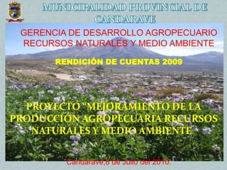 GERENCIA DE DESARROLLO AGROPECUARIO
RECURSOS NATURALES Y MEDIO AMBIENTE
RENDICIÓN DE CUENTAS 2009
Candarave,8 de Julio del 2010.
PROYECTO “MEJORAMIENTO DE LA
PRODUCCIÓN AGROPECUARIA RECURSOS
NATURALES Y MEDIO AMBIENTE”
 