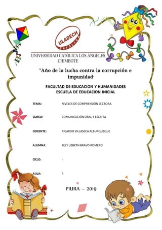 "Año de la lucha contra la corrupción e
impunidad"
FACULTAD DE EDUCACION Y HUMANIDADES
ESCUELA DE EDUCACION INICIAL
TEMA: NIVELES DE COMPRENSIÓN LECTORA.
CURSO: COMUNICACIÓN ORAL Y ESCRITA
DOCENTE: RICARDO VILLASECA ALBURQUEQUE
ALUMNA: KELY LISBETH BRAVO ROMERO
CICLO: I
AULA: P
PIURA – 2019
 