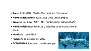 • Tema: RESUMEN. Redes Sociales en Educación
• Nombre del alumno: Juan Jesus De la Cruz Campos
• Nombre del tutor: Mtra. Ma. del Carmen Villarreal Mtz.
• Nombre del curso: Recursos y métodos de comunicación en
línea.
• Matricula: ucnl07385
• Fecha: 29 de octubre del 2017
• ACTIVIDAD 4: Resumen creativo en .ppt
 