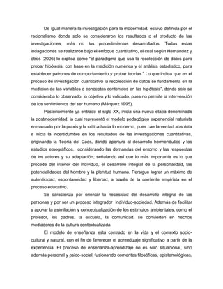 De igual manera la investigación para la modernidad, estuvo definida por el
racionalismo donde solo se consideraron los resultados o el producto de las
investigaciones, más no los procedimientos desarrollados. Todas estas
indagaciones se realizaron bajo el enfoque cuantitativo, el cual según Hernández y
otros (2006) lo explica como “el paradigma que usa la recolección de datos para
probar hipótesis, con base en la medición numérica y el análisis estadístico, para
establecer patrones de comportamiento y probar teorías.” Lo que indica que en el
proceso de investigación cuantitativo la recolección de datos se fundamenta en la
medición de las variables o conceptos contenidos en las hipótesis”, donde solo se
consideraba lo observado, lo objetivo y lo validado, pues no permite la intervención
de los sentimientos del ser humano (Márquez 1995).
Posteriormente ya entrado el siglo XX, inicia una nueva etapa denominada
la postmodernidad, la cual representó el modelo pedagógico experiencial naturista
enmarcado por la praxis y la crítica hacia lo moderno, pues cae la verdad absoluta
e inicia la incertidumbre en los resultados de las investigaciones cuantitativas,
originando la Teoría del Caos, dando apertura al desarrollo hermenéutico y los
estudios etnográficos, considerando las demandas del entorno y las respuestas
de los actores y su adaptación; señalando así que lo más importante es lo que
procede del interior del individuo, el desarrollo integral de la personalidad, las
potencialidades del hombre y la plenitud humana. Persigue lograr un máximo de
autenticidad, espontaneidad y libertad, a través de la corriente empirista en el
proceso educativo.
Se caracteriza por orientar la necesidad del desarrollo integral de las
personas y por ser un proceso integrador individuo-sociedad. Además de facilitar
y apoyar la asimilación y conceptualización de los estímulos ambientales, como el
profesor, los padres, la escuela, la comunidad, se convierten en hechos
mediadores de la cultura contextualizada.
El modelo de enseñanza está centrado en la vida y el contexto socio-
cultural y natural, con el fin de favorecer el aprendizaje significativo a partir de la
experiencia. El proceso de enseñanza-aprendizaje no es solo situacional, sino
además personal y psico-social, fusionando corrientes filosóficas, epistemológicas,
 
