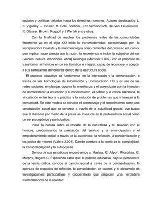 sociales y políticas dirigidas hacia los derechos humanos. Autores destacados: L.
S. Vigotsky, J. Bruner, M. Cole, Scribner, Lev Semionovich, Reuven Feuerestein.,
R. Glasser, Brown, Roggoft y J Wertvh entre otros.
Con la finalidad de resolver los problemas reales de las comunidades
finalmente ya en el siglo XXI inicia la transmodernidad, caracterizada por la
incorporación Idealista y la fenomenología como corrientes del proceso educativo,
que implica hacer ciencia con la razón, la experiencia e incluir lo subjetivo del ser
(valores, cultura, emociones, ética) Axiología (Martínez 2.002), con el propósito de
transformar al hombre en un ser holístico e integral, capaz de reconocer y aceptar
a sus semejantes minoritarios dentro de la estructura social.
El proceso educativo se fundamenta en la interacción y la comunicación, a
través de las Tecnologías de Información y Comunicación TIC y el uso de las
redes sociales, empleadas durante la enseñanza y el aprendizaje con la intención
de democratizar la educación y el conocimiento, el debate y la crítica razonada, la
vinculación entre teoría y práctica y la solución de problemas que interesan a la
comunidad. En este modelo se concibe el aprendizaje y el conocimiento como una
construcción social que se concreta a través de la actualidad grupal, que busca
que el discente por medio de la praxis se involucre en la problemática social como
un ser protagónico y participativo.
Inicia la cultura sobre el rescate de la naturaleza y su relación con el
hombre, predominando la prestación del servicio y la emancipación y el
empoderamiento social, a través de la autocrítica, la reflexión, la concientización y
los juicios de valores (Valera 2.001). Dando apertura a la teoría de la complejidad,
la transcomplejidad y la autopoyesis.
Dentro de sus estudiosos encontramos a: Maslow, G. Ailport, Mostakas, G.
Murphy, Rogers C. Explicando estos que la práctica educativa, bajo la perspectiva
de la teoría crítica, concibe el cambio social a través de la concientización, la
apertura de espacios de reflexión, la consolidación de valores y el desarrollo de
investigaciones participativas y cooperativas que propicien una verdadera
transformación de la realidad.
 