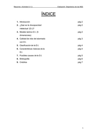 Resumen. Actividad 5.1.3. Evaluación Diagnóstica de las NEE
1
ÍNDICE
1. Introducción pág 2
2. ¿Qué es la discapacidad
intelectual (D.I.)?
pág 2
3. Modelo teórico D.I. (5
dimensiones)
pág 2
4. Calidad de vida del alumnado
con D.I.
pág 3
5. Clasificación de la D.I. pág 4
6. Características básicas de la
D.I.
pág 4
7. Posibles causas de la D.I. pág 5
8. Bibliografía pág 6
9. Créditos pág 7
 