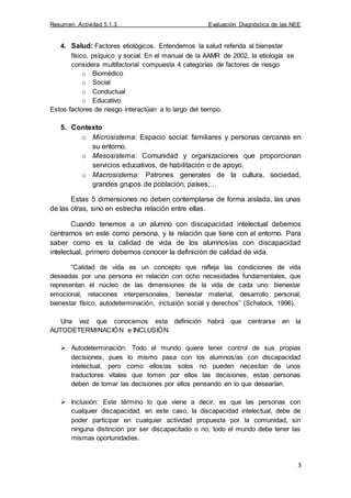 Resumen. Actividad 5.1.3. Evaluación Diagnóstica de las NEE
3
4. Salud: Factores etiológicos. Entendemos la salud referida al bienestar
físico, psíquico y social. En el manual de la AAMR de 2002, la etiología se
considera multifactorial compuesta 4 categorías de factores de riesgo
o Biomédico
o Social
o Conductual
o Educativo
Estos factores de riesgo interactúan a lo largo del tiempo.
5. Contexto
o Microsistema: Espacio social: familiares y personas cercanas en
su entorno.
o Mesosistema: Comunidad y organizaciones que proporcionan
servicios educativos, de habilitación o de apoyo.
o Macrosistema: Patrones generales de la cultura, sociedad,
grandes grupos de población, países,…
Estas 5 dimensiones no deben contemplarse de forma aislada, las unas
de las otras, sino en estrecha relación entre ellas.
Cuando tenemos a un alumno con discapacidad intelectual debemos
centrarnos en este como persona, y la relación que tiene con el entorno. Para
saber como es la calidad de vida de los alumnos/as con discapacidad
intelectual, primero debemos conocer la definición de calidad de vida.
“Calidad de vida es un concepto que refleja las condiciones de vida
deseadas por una persona en relación con ocho necesidades fundamentales, que
representan el núcleo de las dimensiones de la vida de cada uno: bienestar
emocional, relaciones interpersonales, bienestar material, desarrollo personal,
bienestar físico, autodeterminación, inclusión social y derechos” (Schalock, 1996).
Una vez que conocemos esta definición habrá que centrarse en la
AUTODETERMINACIÓN e INCLUSIÓN.
 Autodeterminación: Todo el mundo quiere tener control de sus propias
decisiones, pues lo mismo pasa con los alumnos/as con discapacidad
intelectual, pero como ellos/as solos no pueden necesitan de unos
traductores vitales que tomen por ellos las decisiones, estas personas
deben de tomar las decisiones por ellos pensando en lo que desearían.
 Inclusión: Este término lo que viene a decir, es que las personas con
cualquier discapacidad, en este caso, la discapacidad intelectual, debe de
poder participar en cualquier actividad propuesta por la comunidad, sin
ninguna distinción por ser discapacitado o no, todo el mundo debe tener las
mismas oportunidades.
 