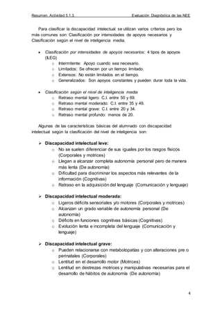 Resumen. Actividad 5.1.3. Evaluación Diagnóstica de las NEE
4
Para clasificar la discapacidad intelectual se utilizan varios criterios pero los
más comunes son: Clasificación por intensidades de apoyos necesarios y
Clasificación según el nivel de inteligencia media.
Clasificación por intensidades de apoyos necesarios: 4 tipos de apoyos
(ILEG)
o Intermitente: Apoyo cuando sea necesario.
o Limitados: Se ofrecen por un tiempo limitado.
o Extensos: No están limitados en el tiempo.
o Generalizados: Son apoyos constantes y pueden durar toda la vida.
Clasificación según el nivel de inteligencia media
o Retraso mental ligero: C.I. entre 50 y 69.
o Retraso mental moderado: C.I. entre 35 y 49.
o Retraso mental grave: C.I. entre 20 y 34.
o Retraso mental profundo: menos de 20.
Algunas de las características básicas del alumnado con discapacidad
intelectual según la clasificación del nivel de inteligencia son:
 Discapacidad intelectual leve:
o No se suelen diferenciar de sus iguales por los rasgos físicos
(Corporales y motrices)
o Llegan a alcanzar completa autonomía personal pero de manera
más lenta (De autonomía)
o Dificultad para discriminar los aspectos más relevantes de la
información (Cognitivas)
o Retraso en la adquisición del lenguaje (Comunicación y lenguaje)
 Discapacidad intelectual moderada:
o Ligeros déficits sensoriales y/o motores (Corporales y motrices)
o Alcanzan un grado variable de autonomía personal (De
autonomía)
o Déficits en funciones cognitivas básicas (Cognitivas)
o Evolución lenta e incompleta del lenguaje (Comunicación y
lenguaje)
 Discapacidad intelectual grave:
o Pueden relacionarse con metabolopatías y con alteraciones pre o
perinatales (Corporales)
o Lentitud en el desarrollo motor (Motrices)
o Lentitud en destrezas motrices y manipulativas necesarias para el
desarrollo de hábitos de autonomía (De autonomía)
 