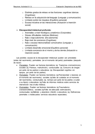 Resumen. Actividad 5.1.3. Evaluación Diagnóstica de las NEE
5
o Distintos grados de retraso en las funciones cognitivas básicas
(Cognitivas)
o Retraso en la adquisición del lenguaje (Lenguaje y comunicación)
o Limitado control de impulsos (Equilibrio personal)
o Escasa iniciativa en las interacciones (Actuación e inserción
social)
 Discapacidad intelectual profunda:
o Anomalías a nivel fisiológico y anatómico (Corporales)
o Graves dificultades motrices (Motrices)
o Nula o baja autonomía (De autonomía)
o Bajo nivel de conciencia (Cognitivas)
o Nula o escasa intencionalidad comunicativa (Lenguaje y
comunicación)
o Limitado desarrollo emocional (Equilibrio personal)
o Limitada conciencia de sí mismo y de los demás (Actuación e
inserción social)
Las posibles causas de la discapacidad intelectual pueden ser: prenatales
(antes del nacimiento), perinatales (en el momento del parto) postnatales (después
de nacer)
Prenatales: Pueden ser factores biomédicos (ej. Trastornos cromosómicos),
sociales (ej. Pobreza, malnutrición), conductuales (ej. Consumo de drogas
por parte de los padres) o educativos (ej. Discapacidad cognitiva sin
apoyos, por parte de los padres).
Perinatales: Pueden ser factores biomédicos (ej.Prematuridad o lesiones en
el momento del nacimiento), sociales (ej.falta de cuidados en el momento
del nacimiento), conductuales (ej. rechazo por parte de los padres a cuidar
a su hijo/a) o educativos (ej.Falta de informes médicos sobre servicios de
intervención tras el alta médica).
Postnatales: Pueden ser factores biomédicos (ej.Traumatismo
craneoencefálico), sociales (ej.Falta de adecuada estimulación),
conductuales (ej.Maltrato y abandono infantil) o educativos (ej. Deficiencias
parentales o inadecuados servicios educativos especiales).
 