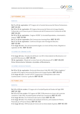Despliegue 2012 del Plan Director de los Bicentenarios____________________________________

	
  



SEPTIEMBRE 2012

EVENTOS

Del 5 al 8 de septiembre. 63º Congreso de la Comisión Internacional de Historia Parlamentaria.
(REF SE-04)
Del 10 al 14 de septiembre. IX Congreso Internacional de Historia de la Lengua Española.
Cofinanciado con el Consorcio para la Conmemoración del II Centenario de la Constitución de 1812.
(REF SE-05)
Del 16 al 18 de septiembre. Congreso ACEDE. “La Sociedad Emprendedora, reinventando la
empresa”. (REF SE-06)
Del 17 al 20 de septiembre. Bio-Communicators Involving Plants. (REF SE-07)
Del 17 al 21 de septiembre. Conferencia Europea sobre Investigación Educativa.
(REF SE-08)
A lo largo del mes. Acto de hermanamiento ligado a la victoria de Rusia frente a Napoleón en
septiembre de 1812. (REF SE-03)

ACCIONES DE COMUNICACIÓN

A lo largo del mes. Actualización del Dossier vivo UCA, Universidad de los Bicentenarios en el
portal UCA Bicentenarios. (REF AN-08)
30 de septiembre. Difusión de la revista Clarín de los Bicentenarios Nº 6. (REF AN-04)
Actos Universitarios Solemnes vinculados al Bicentenario.

ACCIONES SOCIOCULTURALES

Del 10 al 14 de septiembre. Declaración Universitaria Cádiz 1812-2012 “Política Lingüística”
vinculada al IX Congreso Internacional de Historia de la Lengua Española. (REF AN-05)
A lo largo del mes. Coral de la UCA “Composiciones Contemporáneas sobre textos
Constitucionales”. Concierto + grabación. (REF SE-01)

OCTUBRE 2012

EVENTOS

Del 24 al 26 de octubre. V Congreso de la Sociedad Española de Estudios del Siglo XVIII.
(REF OC-06)
Del 25 al 27 de octubre. IX Congreso de SENC, El Bicentenario en el marco de la nutrición
comunitaria, Cádiz 2012. (Sociedad Española de Nutrición Comunitaria). (REF OC-07)
A lo largo del mes. Foro Profesional sobre Justicia Global. (REF OC-01)
A lo largo del mes. Feria Andaluza del estudiante de Derecho y del estudiante de Historia.
Financiado por el Proyecto Atalaya. (REF OC-02)
A lo largo del mes. XXX Jornadas de Gerencia de las Universidades Españolas. (REF OC-03)
 