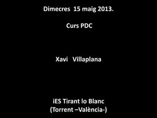 Dimecres 15 maig 2013.
Curs PDC
Xavi Villaplana
iES Tirant lo Blanc
(Torrent –València-)
 